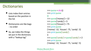 Ghulam Mustafa Shoro
U N I V E R S I T Y O F S I N D H
Dictionaries
• Lists index their entries
based on the position in
the list
• Dictionaries are like bags
- no order
• So, we index the things
we put in the dictionary
with a “lookup tag”
>>> purse = dict()
>>> print purse
{}
>>> purse['money'] = 12
>>> purse['candy'] = 3
>>> purse['tissues'] = 75
>>> print purse
{'money': 12, 'tissues': 75, 'candy': 3}
>>> print purse['candy']
3
>>> purse['candy'] = purse['candy'] + 2
>>> print purse
{'money': 12, 'tissues': 75, 'candy': 5}
 