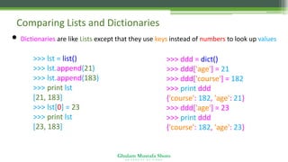 Ghulam Mustafa Shoro
U N I V E R S I T Y O F S I N D H
Comparing Lists and Dictionaries
• Dictionaries are like Lists except that they use keys instead of numbers to look up values
>>> lst = list()
>>> lst.append(21)
>>> lst.append(183)
>>> print lst
[21, 183]
>>> lst[0] = 23
>>> print lst
[23, 183]
>>> ddd = dict()
>>> ddd['age'] = 21
>>> ddd['course'] = 182
>>> print ddd
{'course': 182, 'age': 21}
>>> ddd['age'] = 23
>>> print ddd
{'course': 182, 'age': 23}
 