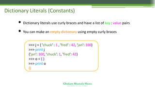 Ghulam Mustafa Shoro
U N I V E R S I T Y O F S I N D H
Dictionary Literals (Constants)
• Dictionary literals use curly braces and have a list of key : value pairs
• You can make an empty dictionary using empty curly braces
>>> j = { 'chuck' : 1 , 'fred' : 42, 'jan': 100}
>>> print j
{'jan': 100, 'chuck': 1, 'fred': 42}
>>> o = { }
>>> print o
{}
 