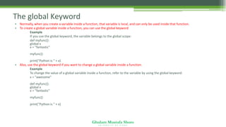 Ghulam Mustafa Shoro
U N I V E R S I T Y O F S I N D H
The global Keyword
• Normally, when you create a variable inside a function, that variable is local, and can only be used inside that function.
• To create a global variable inside a function, you can use the global keyword
Example
If you use the global keyword, the variable belongs to the global scope:
def myfunc():
global x
x = "fantastic"
myfunc()
print("Python is " + x)
• Also, use the global keyword if you want to change a global variable inside a function.
Example
To change the value of a global variable inside a function, refer to the variable by using the global keyword:
x = "awesome"
def myfunc():
global x
x = "fantastic"
myfunc()
print("Python is " + x)
 
