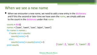 Ghulam Mustafa Shoro
U N I V E R S I T Y O F S I N D H
When we see a new name
• When we encounter a new name, we need to add a new entry in the dictionary
and if this the second or later time we have seen the name, we simply add one
to the count in the dictionary under that name
counts = dict()
names = ['csev', 'cwen', 'csev', 'zqian', 'cwen']
for name in names :
if name not in counts:
counts[name] = 1
else :
counts[name] = counts[name] + 1
print counts {'csev': 2, 'zqian': 1, 'cwen': 2}
 