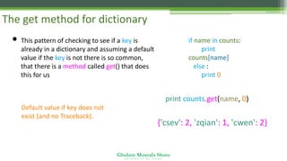 Ghulam Mustafa Shoro
U N I V E R S I T Y O F S I N D H
The get method for dictionary
• This pattern of checking to see if a key is
already in a dictionary and assuming a default
value if the key is not there is so common,
that there is a method called get() that does
this for us
if name in counts:
print
counts[name]
else :
print 0
Default value if key does not
exist (and no Traceback).
{'csev': 2, 'zqian': 1, 'cwen': 2}
print counts.get(name, 0)
 