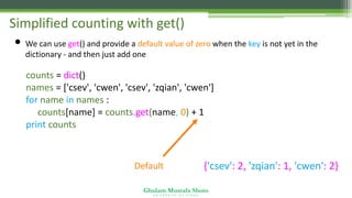 Ghulam Mustafa Shoro
U N I V E R S I T Y O F S I N D H
Simplified counting with get()
• We can use get() and provide a default value of zero when the key is not yet in the
dictionary - and then just add one
counts = dict()
names = ['csev', 'cwen', 'csev', 'zqian', 'cwen']
for name in names :
counts[name] = counts.get(name, 0) + 1
print counts
Default {'csev': 2, 'zqian': 1, 'cwen': 2}
 