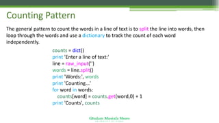 Ghulam Mustafa Shoro
U N I V E R S I T Y O F S I N D H
Counting Pattern
The general pattern to count the words in a line of text is to split the line into words, then
loop through the words and use a dictionary to track the count of each word
independently.
counts = dict()
print 'Enter a line of text:'
line = raw_input('')
words = line.split()
print 'Words:', words
print 'Counting...'
for word in words:
counts[word] = counts.get(word,0) + 1
print 'Counts', counts
 