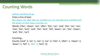 Ghulam Mustafa Shoro
U N I V E R S I T Y O F S I N D H
Counting Words
python wordcount.py
Enter a line of text:
the clown ran after the car and the car ran into the tent and the tent
fell down on the clown and the car
Words: ['the', 'clown', 'ran', 'after', 'the', 'car', 'and', 'the', 'car', 'ran',
'into', 'the', 'tent', 'and', 'the', 'tent', 'fell', 'down', 'on', 'the', 'clown',
'and', 'the', 'car']
Counting...
Counts {'and': 3, 'on': 1, 'ran': 2, 'car': 3, 'into': 1, 'after': 1, 'clown': 2,
'down': 1, 'fell': 1, 'the': 7, 'tent': 2}
 