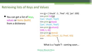 Ghulam Mustafa Shoro
U N I V E R S I T Y O F S I N D H
Retrieving lists of Keys and Values
• You can get a list of keys,
values or items (both)
from a dictionary
>>> jjj = { 'chuck' : 1 , 'fred' : 42, 'jan': 100}
>>> print list(jjj)
['jan', 'chuck', 'fred']
>>> print jjj.keys()
['jan', 'chuck', 'fred']
>>> print jjj.values()
[100, 1, 42]
>>> print jjj.items()
[('jan', 100), ('chuck', 1), ('fred', 42)]
>>>
What is a 'tuple'? - coming soon...
 