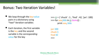 Ghulam Mustafa Shoro
U N I V E R S I T Y O F S I N D H
Bonus: Two Iteration Variables!
• We loop through the key-value
pairs in a dictionary using
*two* iteration variables
• Each iteration, the first variable
is the key and the second
variable is the corresponding
value for the key
>>> jjj = { 'chuck' : 1 , 'fred' : 42, 'jan': 100}
>>> for aaa,bbb in jjj.items() :
print aaa, bbb
jan 100
chuck 1
fred 42
>>>
 