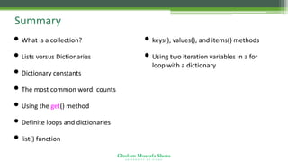 Ghulam Mustafa Shoro
U N I V E R S I T Y O F S I N D H
Summary
• What is a collection?
• Lists versus Dictionaries
• Dictionary constants
• The most common word: counts
• Using the get() method
• Definite loops and dictionaries
• list() function
• keys(), values(), and items() methods
• Using two iteration variables in a for
loop with a dictionary
 