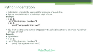 Ghulam Mustafa Shoro
U N I V E R S I T Y O F S I N D H
Python Indentation
• Indentation refers to the spaces at the beginning of a code line.
• Python uses indentation to indicate a block of code.
Example
• if 5 > 2:
print("Five is greater than two!")
if 5 > 2:
print("Five is greater than two!")
• You must use the same number of spaces in the same block of code, otherwise Python will
give you an error:
Example
• Syntax Error:
• if 5 > 2:
• print("Five is greater than two!")
• print("Five is greater than two!")
 