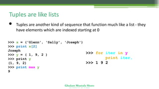 Ghulam Mustafa Shoro
U N I V E R S I T Y O F S I N D H
Tuples are like lists
• Tuples are another kind of sequence that function much like a list - they
have elements which are indexed starting at 0
>>> x = ('Glenn', 'Sally', 'Joseph')
>>> print x[2]
Joseph
>>> y = ( 1, 9, 2 )
>>> print y
(1, 9, 2)
>>> print max(y)
9
>>> for iter in y:
print iter,
>>> 1 9 2
 
