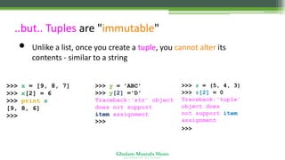 Ghulam Mustafa Shoro
U N I V E R S I T Y O F S I N D H
..but.. Tuples are "immutable"
• Unlike a list, once you create a tuple, you cannot alter its
contents - similar to a string
>>> x = [9, 8, 7]
>>> x[2] = 6
>>> print x
[9, 8, 6]
>>>
>>> y = 'ABC'
>>> y[2] ='D'
Traceback:'str' object
does not support
item assignment
>>>
>>> z = (5, 4, 3)
>>> z[2] = 0
Traceback:'tuple'
object does
not support item
assignment
>>>
 
