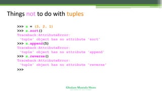 Ghulam Mustafa Shoro
U N I V E R S I T Y O F S I N D H
Things not to do with tuples
>>> x = (3, 2, 1)
>>> x.sort()
Traceback:AttributeError:
'tuple' object has no attribute 'sort'
>>> x.append(5)
Traceback:AttributeError:
'tuple' object has no attribute 'append'
>>> x.reverse()
Traceback:AttributeError:
'tuple' object has no attribute 'reverse'
>>>
 