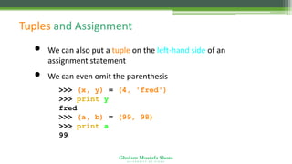 Ghulam Mustafa Shoro
U N I V E R S I T Y O F S I N D H
Tuples and Assignment
• We can also put a tuple on the left-hand side of an
assignment statement
• We can even omit the parenthesis
>>> (x, y) = (4, 'fred')
>>> print y
fred
>>> (a, b) = (99, 98)
>>> print a
99
 
