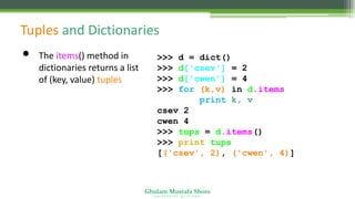 Ghulam Mustafa Shoro
U N I V E R S I T Y O F S I N D H
Tuples and Dictionaries
• The items() method in
dictionaries returns a list
of (key, value) tuples
>>> d = dict()
>>> d['csev'] = 2
>>> d['cwen'] = 4
>>> for (k,v) in d.items():
print k, v
csev 2
cwen 4
>>> tups = d.items()
>>> print tups
[('csev', 2), ('cwen', 4)]
 