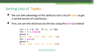Ghulam Mustafa Shoro
U N I V E R S I T Y O F S I N D H
Sorting Lists of Tuples
• We can take advantage of the ability to sort a list of tuples to get
a sorted version of a dictionary
• First, we sort the dictionary by the key using the items() method
>>> d = {'a':10, 'b':1, 'c':22}
>>> t = d.items()
print t
[('a', 10), ('c', 22), ('b', 1)]
>>> t.sort()
print t
[('a', 10), ('b', 1), ('c', 22)]
 