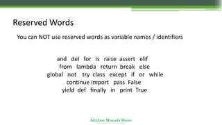 Ghulam Mustafa Shoro
U N I V E R S I T Y O F S I N D H
Reserved Words
You can NOT use reserved words as variable names / identifiers
and del for is raise assert elif
from lambda return break else
global not try class except if or while
continue import pass False
yield def ﬁnally in print True
 