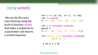Ghulam Mustafa Shoro
U N I V E R S I T Y O F S I N D H
Using sorted()
We can do this even
more directly using the
built-in function sorted
that takes a sequence as
a parameter and returns
a sorted sequence
>>> d = {'a':10, 'b':1, 'c':22}
>>> d.items()
[('a', 10), ('c', 22), ('b', 1)]
>>> t = sorted(d.items())
print t
[('a', 10), ('b', 1), ('c', 22)]
>>> for k, v in sorted(d.items()):
print k, v,
a 10 b 1 c 22
 