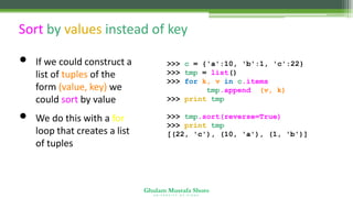 Ghulam Mustafa Shoro
U N I V E R S I T Y O F S I N D H
Sort by values instead of key
• If we could construct a
list of tuples of the
form (value, key) we
could sort by value
• We do this with a for
loop that creates a list
of tuples
>>> c = {'a':10, 'b':1, 'c':22}
>>> tmp = list()
>>> for k, v in c.items() :
tmp.append( (v, k) )
>>> print tmp
[(10, 'a'), (22, 'c'), (1, 'b')]
>>> tmp.sort(reverse=True)
>>> print tmp
[(22, 'c'), (10, 'a'), (1, 'b')]
 