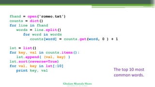 Ghulam Mustafa Shoro
U N I V E R S I T Y O F S I N D H
fhand = open('romeo.txt')
counts = dict()
for line in fhand:
words = line.split()
for word in words:
counts[word] = counts.get(word, 0 ) + 1
lst = list()
for key, val in counts.items():
lst.append( (val, key) )
lst.sort(reverse=True)
for val, key in lst[:10] :
print key, val The top 10 most
common words.
 