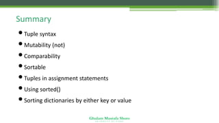 Ghulam Mustafa Shoro
U N I V E R S I T Y O F S I N D H
Summary
•Tuple syntax
•Mutability (not)
•Comparability
•Sortable
•Tuples in assignment statements
•Using sorted()
•Sorting dictionaries by either key or value
 