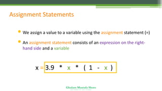 Ghulam Mustafa Shoro
U N I V E R S I T Y O F S I N D H
Assignment Statements
• We assign a value to a variable using the assignment statement (=)
• An assignment statement consists of an expression on the right-
hand side and a variable to store the result
x = 3.9 * x * ( 1 - x )
 