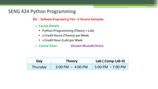 SENG 424 Python Programming
» Course Details
▪ Python Programming (Theory + Lab)
▪ 2 Credit Hours (Theory) perWeek
▪ 1 Credit Hour (Lab) perWeek
» CourseTutor: Ghulam Mustafa Shoro
BS - Software Engineering Part - II Second Semester
Day Theory Lab ( Comp Lab II)
Thursday 2:00 PM – 4:00 PM 5:00 PM – 7:00 PM
 