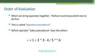 Ghulam Mustafa Shoro
U N I V E R S I T Y O F S I N D H
Order of Evaluation
• When we string operators together - Python must know which one to
do first
• This is called “operator precedence”
• Which operator “takes precedence” over the others
x = 1 + 2 * 3 - 4 / 5 ** 6
 