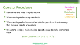 Ghulam Mustafa Shoro
U N I V E R S I T Y O F S I N D H
Operator Precedence Parenthesis
Power
Multiplication
Addition
Left to Right
• Remember the rules -- top to bottom
• When writing code - use parenthesis
• When writing code - keep mathematical expressions simple enough
that they are easy to understand
• Break long series of mathematical operations up to make them more
clear
Exam Question: x = 1 + 2 * 3 - 4 / 5
 