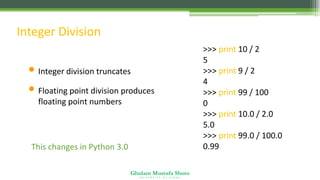 Ghulam Mustafa Shoro
U N I V E R S I T Y O F S I N D H
Integer Division
• Integer division truncates
• Floating point division produces
floating point numbers
>>> print 10 / 2
5
>>> print 9 / 2
4
>>> print 99 / 100
0
>>> print 10.0 / 2.0
5.0
>>> print 99.0 / 100.0
0.99
This changes in Python 3.0
 