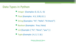 Ghulam Mustafa Shoro
U N I V E R S I T Y O F S I N D H
Data Types in Python
• Integer (Examples: 0, 12, 5, -5)
• Float (Examples: 4.5, 3.99, 0.1 )
• String (Examples: “Hi”, “Hello”, “Hi there!”)
• Boolean (Examples: True, False)
• List (Example: [ “hi”, “there”, “you” ] )
• Tuple (Example: ( 4, 2, 7, 3) )
 