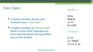 Ghulam Mustafa Shoro
U N I V E R S I T Y O F S I N D H
Data Types
• In Python variables, literals, and
constants have a “data type”
• In Python variables are “dynamically”
typed. In some other languages you
must explicitly declare the type before
you use the variable
In C/C++:
int a;
float b;
a = 5
b = 0.43
In Python:
a = 5
a = “Hello”
a = [ 5, 2, 1]
 