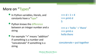Ghulam Mustafa Shoro
U N I V E R S I T Y O F S I N D H
More on “Types”
• In Python variables, literals, and
constants have a “type”
• Python knows the difference
between an integer number and a
string
• For example “+” means “addition”
if something is a number and
“concatenate” if something is a
string
>>> d = 1 + 4
>>> print d
5
>>> e = 'hello ' + 'there'
>>> print e
hello there
concatenate = put together
 