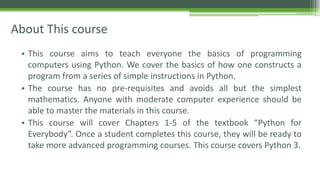 About This course
• This course aims to teach everyone the basics of programming
computers using Python. We cover the basics of how one constructs a
program from a series of simple instructions in Python.
• The course has no pre-requisites and avoids all but the simplest
mathematics. Anyone with moderate computer experience should be
able to master the materials in this course.
• This course will cover Chapters 1-5 of the textbook “Python for
Everybody”. Once a student completes this course, they will be ready to
take more advanced programming courses. This course covers Python 3.
 