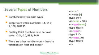 Ghulam Mustafa Shoro
U N I V E R S I T Y O F S I N D H
Several Types of Numbers
• Numbers have two main types
• Integers are whole numbers: -14, -2, 0,
1, 100, 401233
• Floating Point Numbers have decimal
parts: -2.5 , 0.0, 98.6, 14.0
• There are other number types - they are
variations on float and integer
>>> x = 1
>>> type (x)
<type 'int'>
>>> temp = 98.6
>>> type(temp)
<type 'float'>
>>> type(1)
<type 'int'>
>>> type(1.0)
<type 'float'>
>>>
 