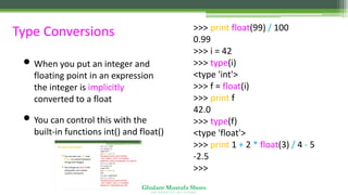 Ghulam Mustafa Shoro
U N I V E R S I T Y O F S I N D H
Type Conversions
• When you put an integer and
floating point in an expression
the integer is implicitly
converted to a float
• You can control this with the
built-in functions int() and float()
>>> print float(99) / 100
0.99
>>> i = 42
>>> type(i)
<type 'int'>
>>> f = float(i)
>>> print f
42.0
>>> type(f)
<type 'float'>
>>> print 1 + 2 * float(3) / 4 - 5
-2.5
>>>
 