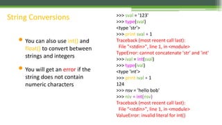 Ghulam Mustafa Shoro
U N I V E R S I T Y O F S I N D H
String Conversions
• You can also use int() and
float() to convert between
strings and integers
• You will get an error if the
string does not contain
numeric characters
>>> sval = '123'
>>> type(sval)
<type 'str'>
>>> print sval + 1
Traceback (most recent call last):
File "<stdin>", line 1, in <module>
TypeError: cannot concatenate 'str' and 'int'
>>> ival = int(sval)
>>> type(ival)
<type 'int'>
>>> print ival + 1
124
>>> nsv = 'hello bob'
>>> niv = int(nsv)
Traceback (most recent call last):
File "<stdin>", line 1, in <module>
ValueError: invalid literal for int()
 