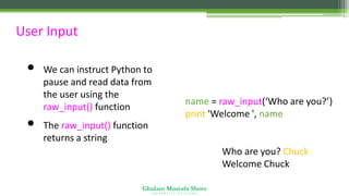 Ghulam Mustafa Shoro
U N I V E R S I T Y O F S I N D H
User Input
• We can instruct Python to
pause and read data from
the user using the
raw_input() function
• The raw_input() function
returns a string
name = raw_input(‘Who are you?’)
print 'Welcome ', name
Who are you? Chuck
Welcome Chuck
 