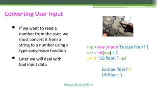 Ghulam Mustafa Shoro
U N I V E R S I T Y O F S I N D H
Converting User Input
• If we want to read a
number from the user, we
must convert it from a
string to a number using a
type conversion function
• Later we will deal with
bad input data
inp = raw_input(‘Europe floor?’)
usf = int(inp) + 1
print “US floor: ”, usf
Europe floor? 0
US floor : 1
 