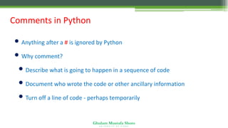 Ghulam Mustafa Shoro
U N I V E R S I T Y O F S I N D H
Comments in Python
• Anything after a # is ignored by Python
• Why comment?
• Describe what is going to happen in a sequence of code
• Document who wrote the code or other ancillary information
• Turn off a line of code - perhaps temporarily
 