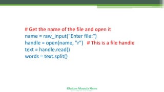 Ghulam Mustafa Shoro
U N I V E R S I T Y O F S I N D H
# Get the name of the file and open it
name = raw_input("Enter file:")
handle = open(name, "r") # This is a file handle
text = handle.read()
words = text.split()
 