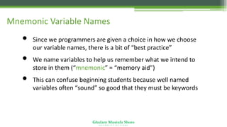 Ghulam Mustafa Shoro
U N I V E R S I T Y O F S I N D H
Mnemonic Variable Names
• Since we programmers are given a choice in how we choose
our variable names, there is a bit of “best practice”
• We name variables to help us remember what we intend to
store in them (“mnemonic” = “memory aid”)
• This can confuse beginning students because well named
variables often “sound” so good that they must be keywords
 