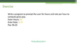 Ghulam Mustafa Shoro
U N I V E R S I T Y O F S I N D H
Exercise
Write a program to prompt the user for hours and rate per hour to
compute gross pay.
Enter Hours: 35
Enter Rate: 2.75
Pay: 96.25
 