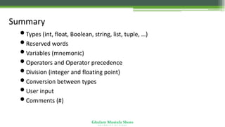 Ghulam Mustafa Shoro
U N I V E R S I T Y O F S I N D H
Summary
•Types (int, float, Boolean, string, list, tuple, …)
•Reserved words
•Variables (mnemonic)
•Operators and Operator precedence
•Division (integer and floating point)
•Conversion between types
•User input
•Comments (#)
 