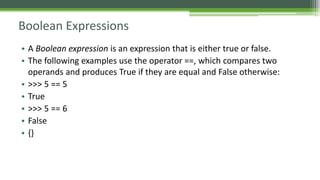 Boolean Expressions
• A Boolean expression is an expression that is either true or false.
• The following examples use the operator ==, which compares two
operands and produces True if they are equal and False otherwise:
• >>> 5 == 5
• True
• >>> 5 == 6
• False
• {}
 
