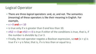 Logical Operator
• There are three logical operators: and, or, and not. The semantics
(meaning) of these operators is like their meaning in English. For
example,
• x > 0 and x < 10
• is true only if x is greater than 0 and less than 10.
• n%2 == 0 or n%3 == 0 is true if either of the conditions is true, that is, if
the number is divisible by 2 or 3.
• Finally, the not operator negates a Boolean expression, so not (x > y) is
true if x > y is false; that is, if x is less than or equal to y.
 