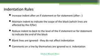Ghulam Mustafa Shoro
U N I V E R S I T Y O F S I N D H
Indentation Rules
• Increase indent after an if statement or for statement (after : )
• Maintain indent to indicate the scope of the block (which lines are
affected by the if/for)
• Reduce indent to back to the level of the if statement or for statement
to indicate the end of the block
• Blank lines are ignored - they do not affect indentation
• Comments on a line by themselves are ignored w.r.t. indentation
 