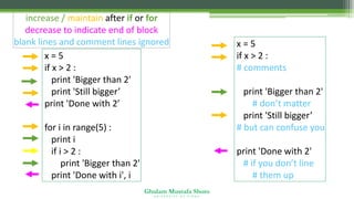 Ghulam Mustafa Shoro
U N I V E R S I T Y O F S I N D H
increase / maintain after if or for
decrease to indicate end of block
blank lines and comment lines ignored
x = 5
if x > 2 :
print 'Bigger than 2'
print 'Still bigger’
print 'Done with 2’
for i in range(5) :
print i
if i > 2 :
print 'Bigger than 2'
print 'Done with i', i
x = 5
if x > 2 :
# comments
print 'Bigger than 2'
# don’t matter
print 'Still bigger’
# but can confuse you
print 'Done with 2'
# if you don’t line
# them up
 
