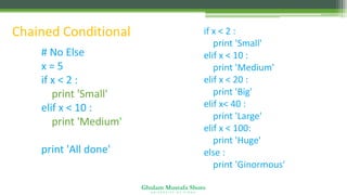 Ghulam Mustafa Shoro
U N I V E R S I T Y O F S I N D H
Chained Conditional
# No Else
x = 5
if x < 2 :
print 'Small'
elif x < 10 :
print 'Medium'
print 'All done'
if x < 2 :
print 'Small'
elif x < 10 :
print 'Medium'
elif x < 20 :
print 'Big'
elif x< 40 :
print 'Large'
elif x < 100:
print 'Huge'
else :
print 'Ginormous'
 