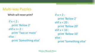 Ghulam Mustafa Shoro
U N I V E R S I T Y O F S I N D H
Multi-way Puzzles
Which will never print?
if x < 2 :
print 'Below 2'
elif x >= 2 :
print 'Two or more'
else :
print 'Something else'
if x < 2 :
print 'Below 2'
elif x < 20 :
print 'Below 20'
elif x < 10 :
print 'Below 10'
else :
print 'Something else'
 