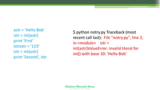 Ghulam Mustafa Shoro
U N I V E R S I T Y O F S I N D H
astr = 'Hello Bob‘
istr = int(astr)
print 'First‘
istrastr = '123‘
istr = int(astr)
print 'Second', istr
$ python notry.py Traceback (most
recent call last): File "notry.py", line 2,
in <module> istr =
int(astr)ValueError: invalid literal for
int() with base 10: 'Hello Bob'
 
